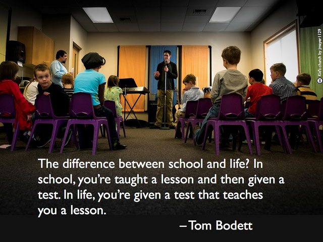 The difference between school and life? In school, you’re taught a lesson and then given a test. In life, you’re given a test that teaches you a lesson. - Tom Bodett